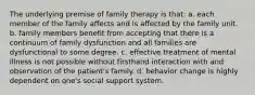 The underlying premise of family therapy is that: a. each member of the family affects and is affected by the family unit. b. family members benefit from accepting that there is a continuum of family dysfunction and all families are dysfunctional to some degree. c. effective treatment of mental illness is not possible without firsthand interaction with and observation of the patient's family. d. behavior change is highly dependent on one's social support system.