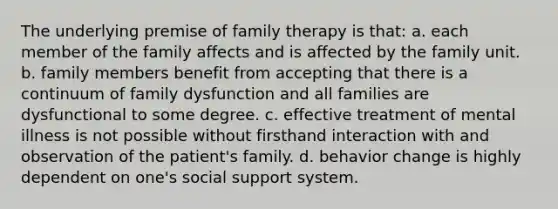 The underlying premise of family therapy is that: a. each member of the family affects and is affected by the family unit. b. family members benefit from accepting that there is a continuum of family dysfunction and all families are dysfunctional to some degree. c. effective treatment of mental illness is not possible without firsthand interaction with and observation of the patient's family. d. behavior change is highly dependent on one's social support system.