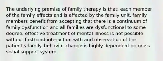 The underlying premise of family therapy is that: each member of the family affects and is affected by the family unit. family members benefit from accepting that there is a continuum of family dysfunction and all families are dysfunctional to some degree. effective treatment of mental illness is not possible without firsthand interaction with and observation of the patient's family. behavior change is highly dependent on one's social support system.