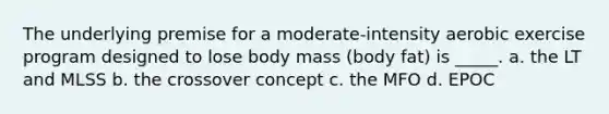 The underlying premise for a moderate-intensity aerobic exercise program designed to lose body mass (body fat) is _____. a. the LT and MLSS b. the crossover concept c. the MFO d. EPOC