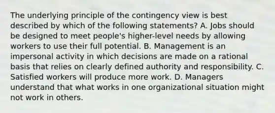 The underlying principle of the contingency view is best described by which of the following statements? A. Jobs should be designed to meet people's higher-level needs by allowing workers to use their full potential. B. Management is an impersonal activity in which decisions are made on a rational basis that relies on clearly defined authority and responsibility. C. Satisfied workers will produce more work. D. Managers understand that what works in one organizational situation might not work in others.