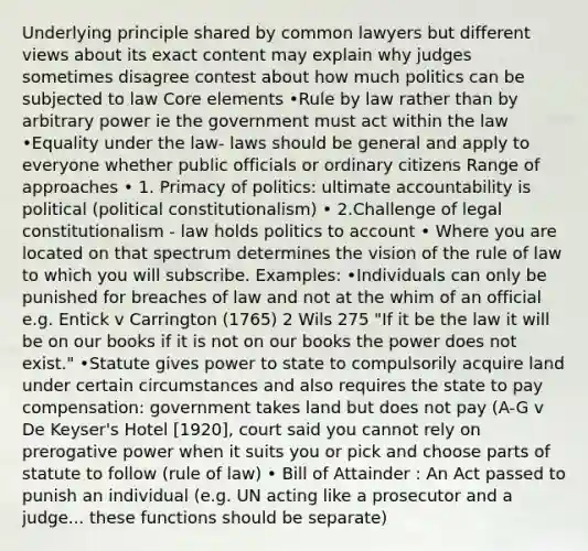 Underlying principle shared by common lawyers but different views about its exact content may explain why judges sometimes disagree contest about how much politics can be subjected to law Core elements •Rule by law rather than by arbitrary power ie the government must act within the law •Equality under the law- laws should be general and apply to everyone whether public officials or ordinary citizens Range of approaches • 1. Primacy of politics: ultimate accountability is political (political constitutionalism) • 2.Challenge of legal constitutionalism - law holds politics to account • Where you are located on that spectrum determines the vision of the rule of law to which you will subscribe. Examples: •Individuals can only be punished for breaches of law and not at the whim of an official e.g. Entick v Carrington (1765) 2 Wils 275 "If it be the law it will be on our books if it is not on our books the power does not exist." •Statute gives power to state to compulsorily acquire land under certain circumstances and also requires the state to pay compensation: government takes land but does not pay (A-G v De Keyser's Hotel [1920], court said you cannot rely on prerogative power when it suits you or pick and choose parts of statute to follow (rule of law) • Bill of Attainder : An Act passed to punish an individual (e.g. UN acting like a prosecutor and a judge... these functions should be separate)