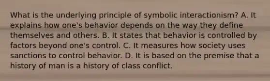 What is the underlying principle of symbolic interactionism? A. It explains how one's behavior depends on the way they define themselves and others. B. It states that behavior is controlled by factors beyond one's control. C. It measures how society uses sanctions to control behavior. D. It is based on the premise that a history of man is a history of class conflict.