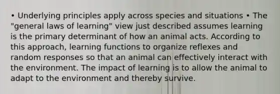 • Underlying principles apply across species and situations • The "general laws of learning" view just described assumes learning is the primary determinant of how an animal acts. According to this approach, learning functions to organize reflexes and random responses so that an animal can effectively interact with the environment. The impact of learning is to allow the animal to adapt to the environment and thereby survive.