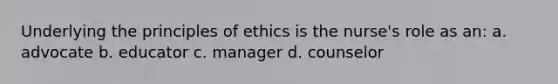 Underlying the principles of ethics is the nurse's role as an: a. advocate b. educator c. manager d. counselor