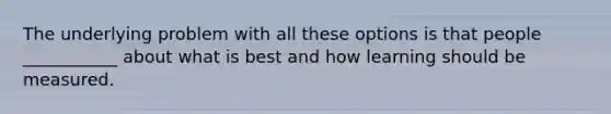 The underlying problem with all these options is that people ___________ about what is best and how learning should be measured.