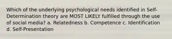 Which of the underlying psychological needs identified in Self-Determination theory are MOST LIKELY fulfilled through the use of social media? a. Relatedness b. Competence c. Identification d. Self-Presentation