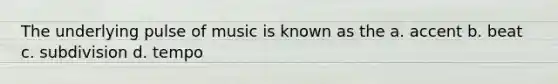 The underlying pulse of music is known as the a. accent b. beat c. subdivision d. tempo