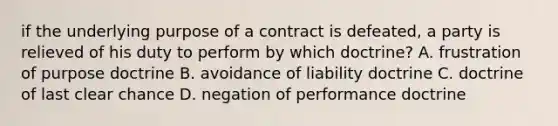 if the underlying purpose of a contract is defeated, a party is relieved of his duty to perform by which doctrine? A. frustration of purpose doctrine B. avoidance of liability doctrine C. doctrine of last clear chance D. negation of performance doctrine