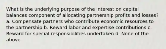 What is the underlying purpose of the interest on capital balances component of allocating partnership profits and losses? a. Compensate partners who contribute economic resources to the partnership b. Reward labor and expertise contributions c. Reward for special responsibilities undertaken d. None of the above