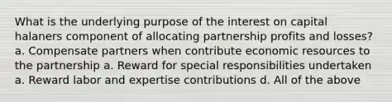 What is the underlying purpose of the interest on capital halaners component of allocating partnership profits and losses? a. Compensate partners when contribute economic resources to the partnership a. Reward for special responsibilities undertaken a. Reward labor and expertise contributions d. All of the above