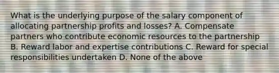 What is the underlying purpose of the salary component of allocating partnership profits and losses? A. Compensate partners who contribute economic resources to the partnership B. Reward labor and expertise contributions C. Reward for special responsibilities undertaken D. None of the above