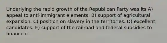 Underlying the rapid growth of the Republican Party was its A) appeal to anti-immigrant elements. B) support of agricultural expansion. C) position on slavery in the territories. D) excellent candidates. E) support of the railroad and federal subsidies to finance it.