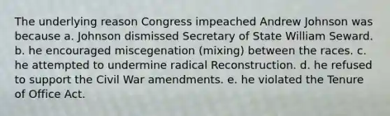 The underlying reason Congress impeached Andrew Johnson was because a. Johnson dismissed Secretary of State William Seward. b. he encouraged miscegenation (mixing) between the races. c. he attempted to undermine radical Reconstruction. d. he refused to support the Civil War amendments. e. he violated the Tenure of Office Act.