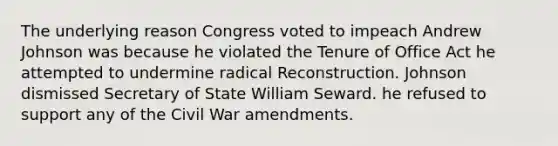 The underlying reason Congress voted to impeach Andrew Johnson was because he violated the Tenure of Office Act he attempted to undermine radical Reconstruction. Johnson dismissed Secretary of State William Seward. he refused to support any of the Civil War amendments.