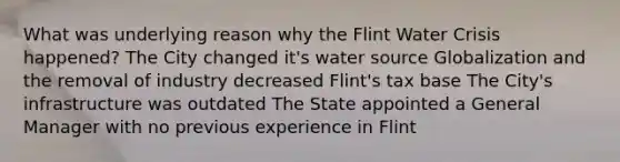 What was underlying reason why the Flint Water Crisis happened? The City changed it's water source Globalization and the removal of industry decreased Flint's tax base The City's infrastructure was outdated The State appointed a General Manager with no previous experience in Flint