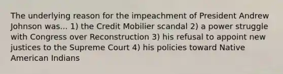 The underlying reason for the impeachment of President Andrew Johnson was... 1) the Credit Mobilier scandal 2) a power struggle with Congress over Reconstruction 3) his refusal to appoint new justices to the Supreme Court 4) his policies toward Native American Indians