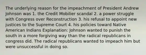 The underlying reason for the impeachment of President Andrew Johnson was 1. the Credit Mobilier scandal 2. a power struggle with Congress over Reconstruction 3. his refusal to appoint new justices to the Supreme Court 4. his policies toward Native American Indians Explanation: Johnson wanted to punish the south in a more forgiving way than the radical republicans in congress did. The radical republicans wanted to impeach him but were unsuccessful in doing so.