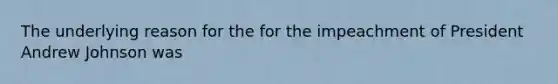 The underlying reason for the for the impeachment of President Andrew Johnson was