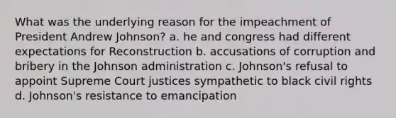 What was the underlying reason for the impeachment of President Andrew Johnson? a. he and congress had different expectations for Reconstruction b. accusations of corruption and bribery in the Johnson administration c. Johnson's refusal to appoint Supreme Court justices sympathetic to black civil rights d. Johnson's resistance to emancipation