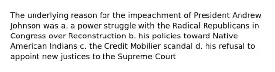 The underlying reason for the impeachment of President Andrew Johnson was a. a power struggle with the Radical Republicans in Congress over Reconstruction b. his policies toward Native American Indians c. the Credit Mobilier scandal d. his refusal to appoint new justices to the Supreme Court