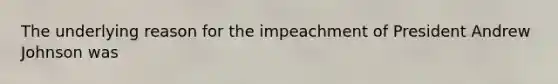 The underlying reason for the impeachment of President Andrew Johnson was