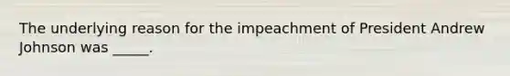 The underlying reason for the impeachment of President Andrew Johnson was _____.