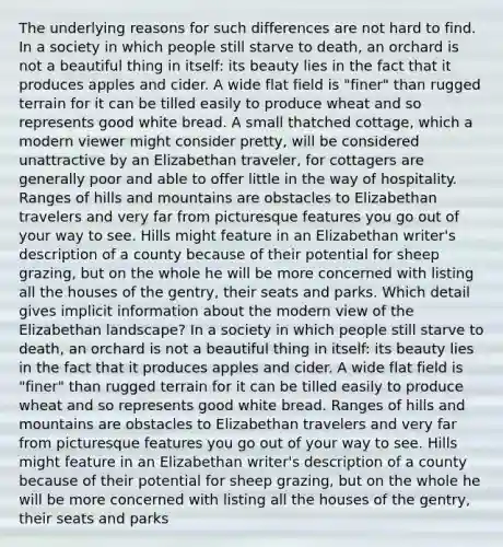 The underlying reasons for such differences are not hard to find. In a society in which people still starve to death, an orchard is not a beautiful thing in itself: its beauty lies in the fact that it produces apples and cider. A wide flat field is "finer" than rugged terrain for it can be tilled easily to produce wheat and so represents good white bread. A small thatched cottage, which a modern viewer might consider pretty, will be considered unattractive by an Elizabethan traveler, for cottagers are generally poor and able to offer little in the way of hospitality. Ranges of hills and mountains are obstacles to Elizabethan travelers and very far from picturesque features you go out of your way to see. Hills might feature in an Elizabethan writer's description of a county because of their potential for sheep grazing, but on the whole he will be more concerned with listing all the houses of the gentry, their seats and parks. Which detail gives implicit information about the modern view of the Elizabethan landscape? In a society in which people still starve to death, an orchard is not a beautiful thing in itself: its beauty lies in the fact that it produces apples and cider. A wide flat field is "finer" than rugged terrain for it can be tilled easily to produce wheat and so represents good white bread. Ranges of hills and mountains are obstacles to Elizabethan travelers and very far from picturesque features you go out of your way to see. Hills might feature in an Elizabethan writer's description of a county because of their potential for sheep grazing, but on the whole he will be more concerned with listing all the houses of the gentry, their seats and parks