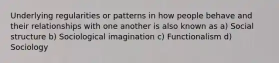 Underlying regularities or patterns in how people behave and their relationships with one another is also known as a) Social structure b) Sociological imagination c) Functionalism d) Sociology