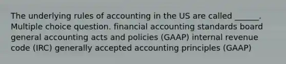 The underlying rules of accounting in the US are called ______. Multiple choice question. financial accounting standards board general accounting acts and policies (GAAP) internal revenue code (IRC) generally accepted accounting principles (GAAP)