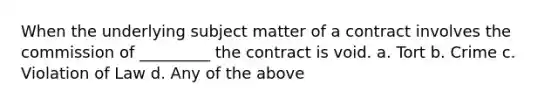 When the underlying subject matter of a contract involves the commission of _________ the contract is void. a. Tort b. Crime c. Violation of Law d. Any of the above