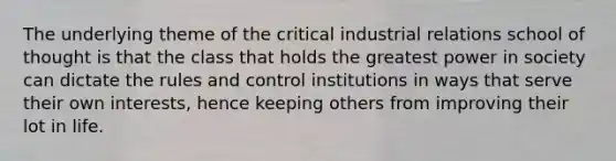 The underlying theme of the critical industrial relations school of thought is that the class that holds the greatest power in society can dictate the rules and control institutions in ways that serve their own interests, hence keeping others from improving their lot in life.