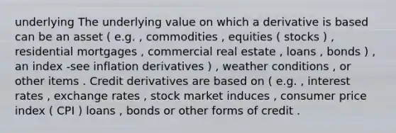 underlying The underlying value on which a derivative is based can be an asset ( e.g. , commodities , equities ( stocks ) , residential mortgages , commercial real estate , loans , bonds ) , an index -see inflation derivatives ) , weather conditions , or other items . Credit derivatives are based on ( e.g. , interest rates , exchange rates , stock market induces , consumer price index ( CPI ) loans , bonds or other forms of credit .