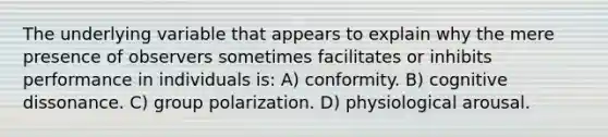 The underlying variable that appears to explain why the mere presence of observers sometimes facilitates or inhibits performance in individuals is: A) conformity. B) cognitive dissonance. C) group polarization. D) physiological arousal.