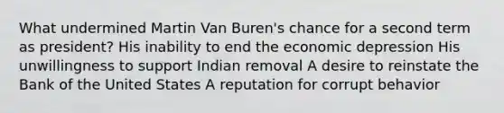 What undermined Martin Van Buren's chance for a second term as president? His inability to end the economic depression His unwillingness to support Indian removal A desire to reinstate the Bank of the United States A reputation for corrupt behavior