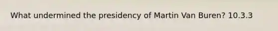 What undermined the presidency of Martin Van Buren? 10.3.3