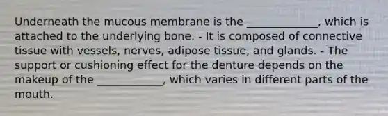 Underneath the mucous membrane is the _____________, which is attached to the underlying bone. - It is composed of connective tissue with vessels, nerves, adipose tissue, and glands. - The support or cushioning effect for the denture depends on the makeup of the ____________, which varies in different parts of the mouth.