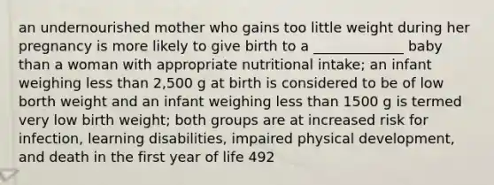 an undernourished mother who gains too little weight during her pregnancy is more likely to give birth to a _____________ baby than a woman with appropriate nutritional intake; an infant weighing less than 2,500 g at birth is considered to be of low borth weight and an infant weighing less than 1500 g is termed very low birth weight; both groups are at increased risk for infection, learning disabilities, impaired physical development, and death in the first year of life 492