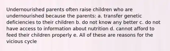 Undernourished parents often raise children who are undernourished because the parents: a. transfer genetic deficiencies to their children b. do not know any better c. do not have access to information about nutrition d. cannot afford to feed their children properly e. All of these are reasons for the vicious cycle