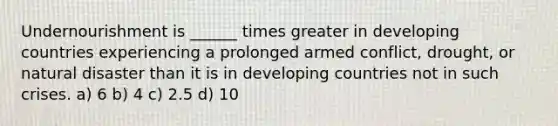 Undernourishment is ______ times greater in developing countries experiencing a prolonged armed conflict, drought, or natural disaster than it is in developing countries not in such crises. a) 6 b) 4 c) 2.5 d) 10