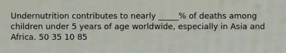 Undernutrition contributes to nearly _____% of deaths among children under 5 years of age worldwide, especially in Asia and Africa. 50 35 10 85