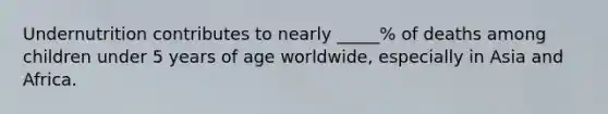 Undernutrition contributes to nearly _____% of deaths among children under 5 years of age worldwide, especially in Asia and Africa.