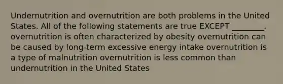 Undernutrition and overnutrition are both problems in the United States. All of the following statements are true EXCEPT ________. overnutrition is often characterized by obesity overnutrition can be caused by long-term excessive energy intake overnutrition is a type of malnutrition overnutrition is less common than undernutrition in the United States