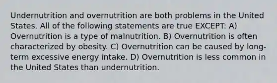 Undernutrition and overnutrition are both problems in the United States. All of the following statements are true EXCEPT: A) Overnutrition is a type of malnutrition. B) Overnutrition is often characterized by obesity. C) Overnutrition can be caused by long-term excessive energy intake. D) Overnutrition is less common in the United States than undernutrition.