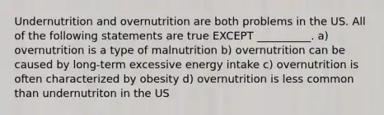 Undernutrition and overnutrition are both problems in the US. All of the following statements are true EXCEPT __________. a) overnutrition is a type of malnutrition b) overnutrition can be caused by long-term excessive energy intake c) overnutrition is often characterized by obesity d) overnutrition is less common than undernutriton in the US