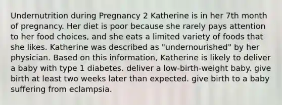 Undernutrition during Pregnancy 2 Katherine is in her 7th month of pregnancy. Her diet is poor because she rarely pays attention to her food choices, and she eats a limited variety of foods that she likes. Katherine was described as "undernourished" by her physician. Based on this information, Katherine is likely to deliver a baby with type 1 diabetes. deliver a low-birth-weight baby. give birth at least two weeks later than expected. give birth to a baby suffering from eclampsia.