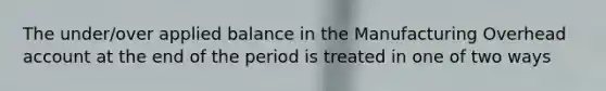 The under/over applied balance in the Manufacturing Overhead account at the end of the period is treated in one of two ways