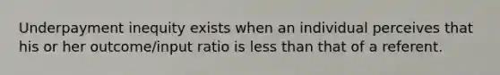 Underpayment inequity exists when an individual perceives that his or her outcome/input ratio is less than that of a referent.