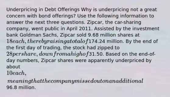 Underpricing in Debt Offerings Why is underpricing not a great concern with bond offerings? Use the following information to answer the next three questions. Zipcar, the car-sharing company, went public in April 2011. Assisted by the investment bank Goldman Sachs, Zipcar sold 9.68 million shares at 18 each, thereby raising a total of174.24 million. By the end of the first day of trading, the stock had zipped to 28 per share, down from a high of31.50. Based on the end-of-day numbers, Zipcar shares were apparently underpriced by about 10 each, meaning that the company missed out on an additional96.8 million.