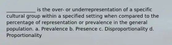 ____________ is the over- or underrepresentation of a specific cultural group within a specified setting when compared to the percentage of representation or prevalence in the general population.​ a. ​Prevalence b. ​Presence c. ​Disproportionality d. ​Proportionality